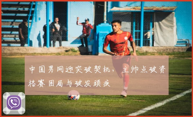 中国男网迎突破契机，主帅点破资格赛困局与破发顽疾