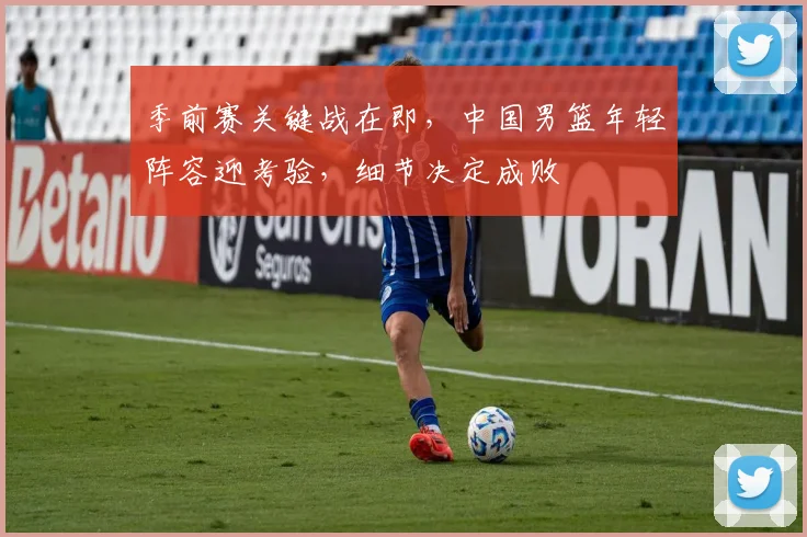 季前赛关键战在即，中国男篮年轻阵容迎考验，细节决定成败