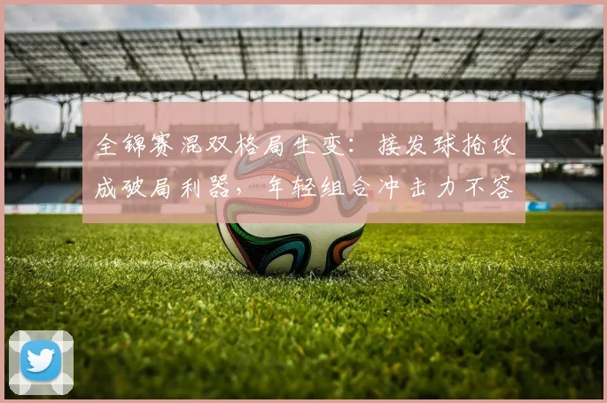 全锦赛混双格局生变：接发球抢攻成破局利器，年轻组合冲击力不容小觑