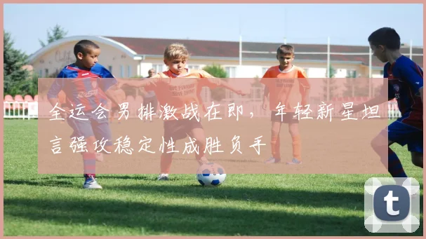 全运会男排激战在即，年轻新星坦言强攻稳定性成胜负手