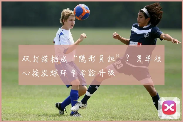 双打搭档成“隐形负担”？男单核心接发球环节考验升级