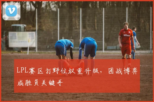 LPL赛区打野位权重升级，团战博弈成胜负关键手