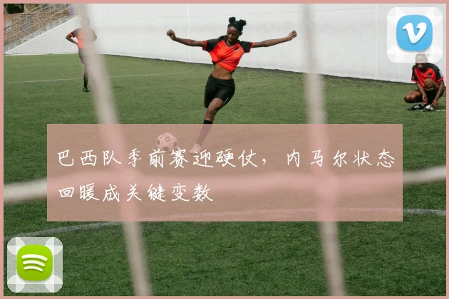 巴西队季前赛迎硬仗，内马尔状态回暖成关键变数