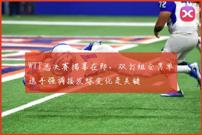 WTT总决赛揭幕在即，双打组合男单选手强调接发球变化是关键