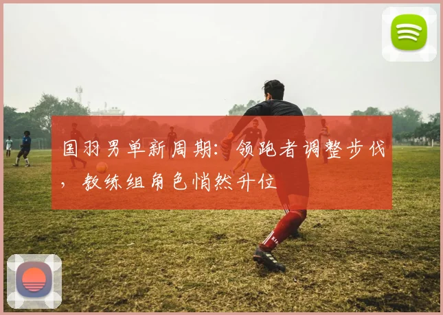 国羽男单新周期：领跑者调整步伐，教练组角色悄然升位
