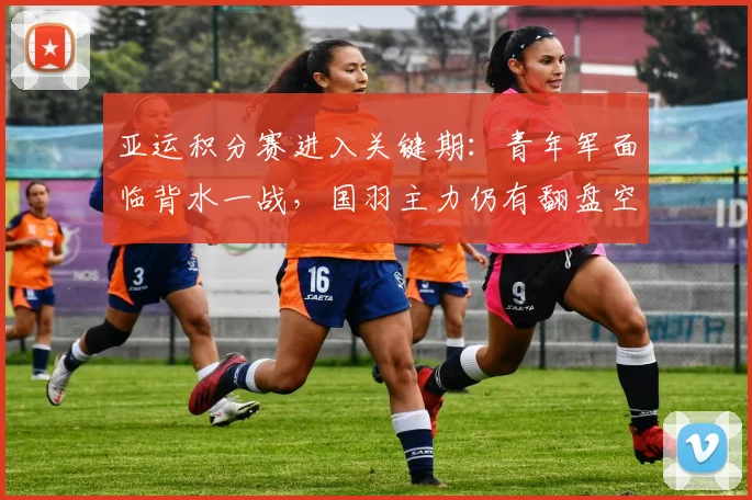 亚运积分赛进入关键期：青年军面临背水一战，国羽主力仍有翻盘空间