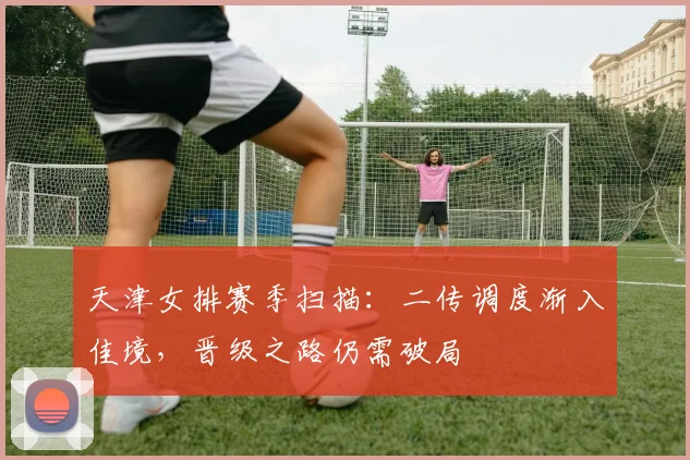 天津女排赛季扫描：二传调度渐入佳境，晋级之路仍需破局