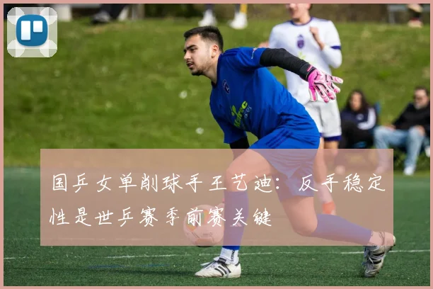 国乒女单削球手王艺迪：反手稳定性是世乒赛季前赛关键