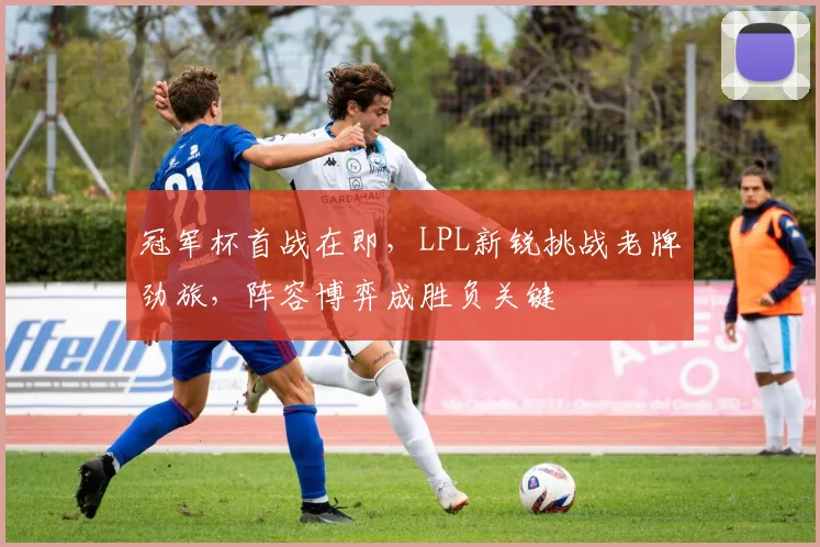 冠军杯首战在即，LPL新锐挑战老牌劲旅，阵容博弈成胜负关键
