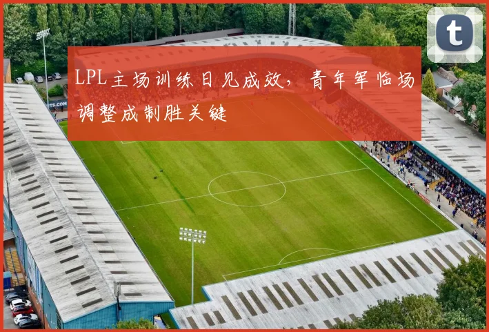 LPL主场训练日见成效，青年军临场调整成制胜关键