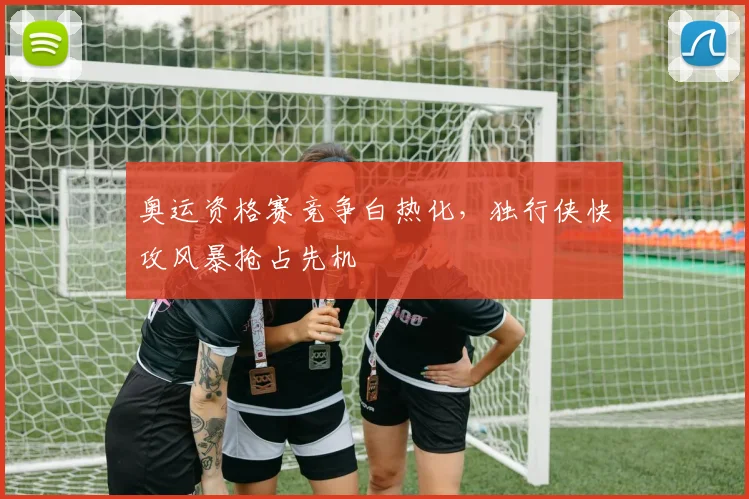 奥运资格赛竞争白热化，独行侠快攻风暴抢占先机