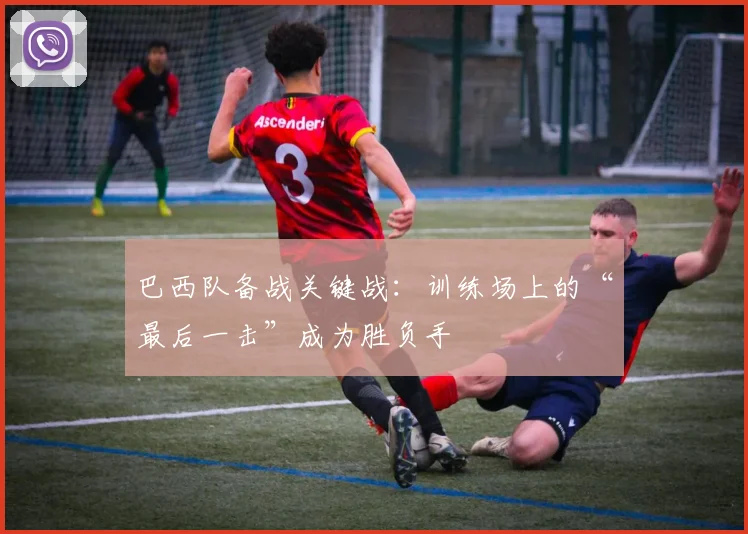 巴西队备战关键战：训练场上的“最后一击”成为胜负手