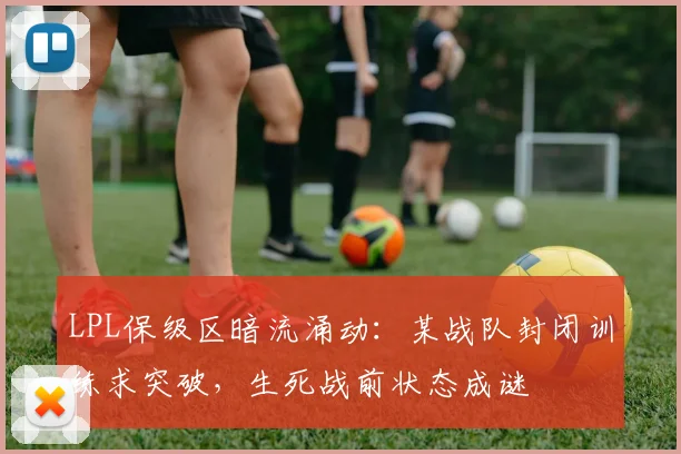 LPL保级区暗流涌动：某战队封闭训练求突破，生死战前状态成谜