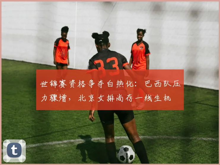 世锦赛资格争夺白热化：巴西队压力骤增，北京女排尚存一线生机
