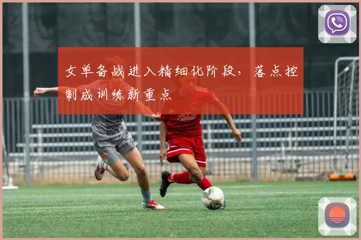 女单备战进入精细化阶段，落点控制成训练新重点