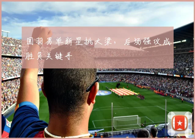 国羽男单新星挑大梁，后场强攻成胜负关键手