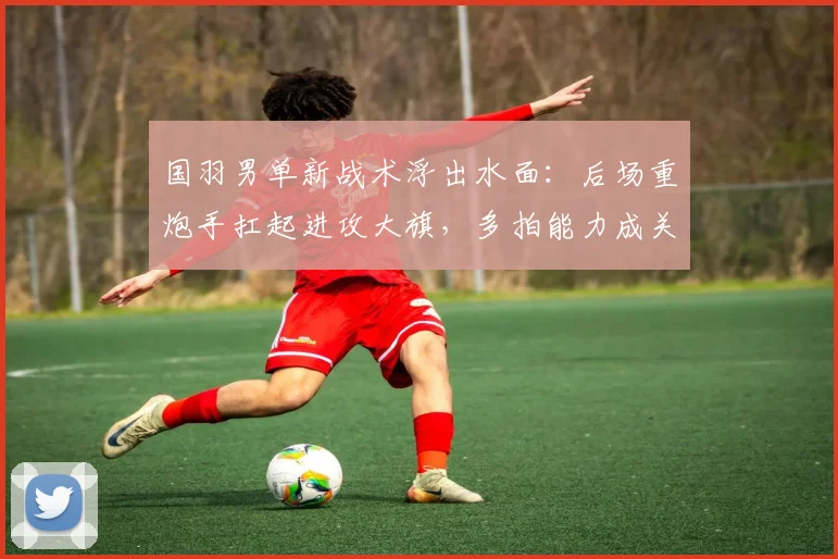 国羽男单新战术浮出水面：后场重炮手扛起进攻大旗，多拍能力成关键变量