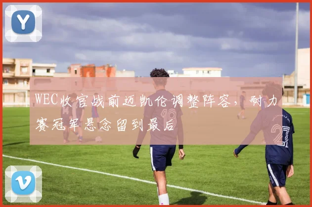 WEC收官战前迈凯伦调整阵容，耐力赛冠军悬念留到最后