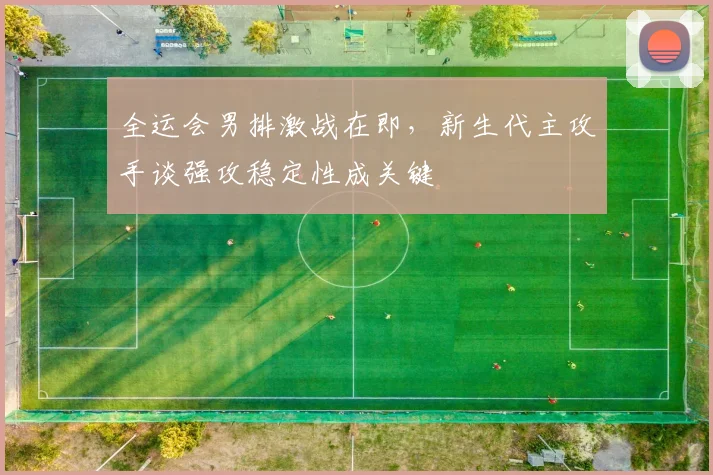 全运会男排激战在即，新生代主攻手谈强攻稳定性成关键