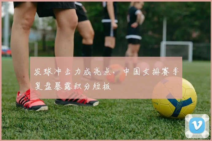 发球冲击力成亮点，中国女排赛季复盘暴露积分短板