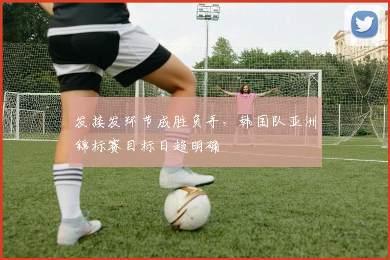 发接发环节成胜负手，韩国队亚洲锦标赛目标日趋明确
