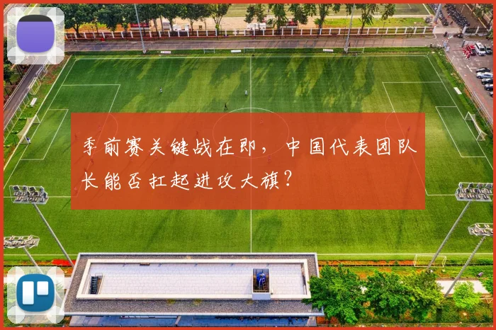 季前赛关键战在即，中国代表团队长能否扛起进攻大旗？