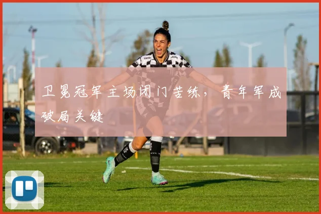 卫冕冠军主场闭门苦练，青年军成破局关键
