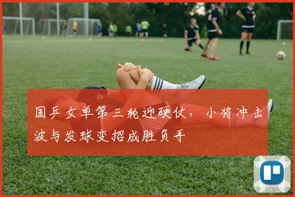 国乒女单第三轮迎硬仗，小将冲击波与发球变招成胜负手