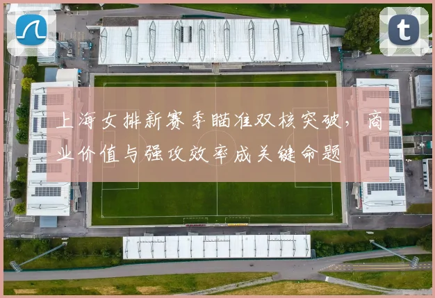 上海女排新赛季瞄准双核突破，商业价值与强攻效率成关键命题